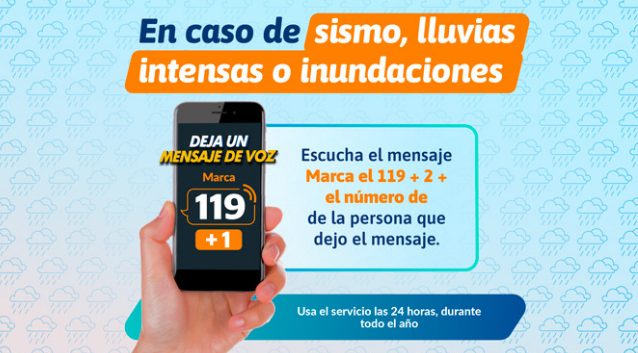 En caso de sismo, lluvias intensas o inundaciones: para dejar un mensaje de voz marca 119 más 1. Para escuchar el mensaje marca 119 más 2 más el número de la persona que dejó el mensaje. Servicio disponible las 24 horas, todo el año.